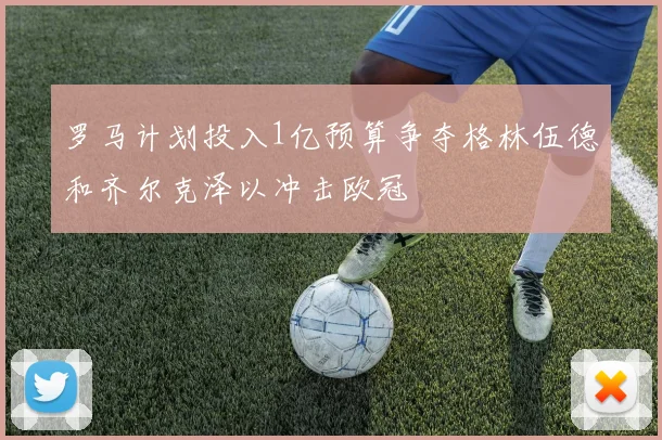 罗马计划投入1亿预算争夺格林伍德和齐尔克泽以冲击欧冠