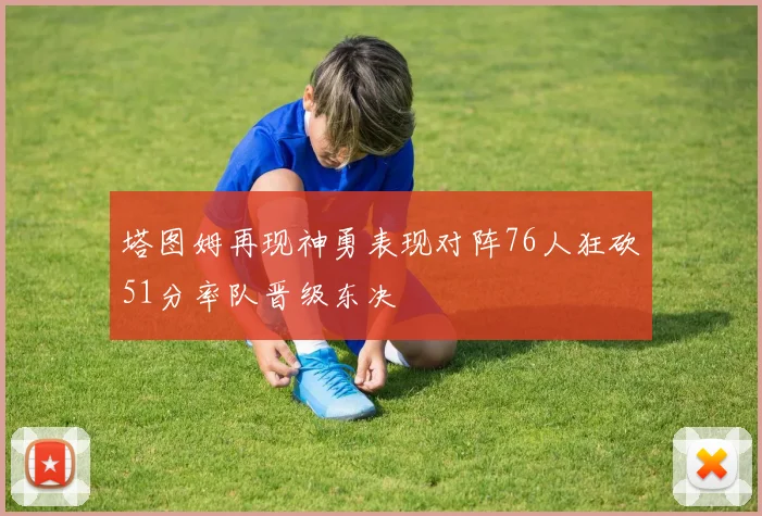 塔图姆再现神勇表现对阵76人狂砍51分率队晋级东决