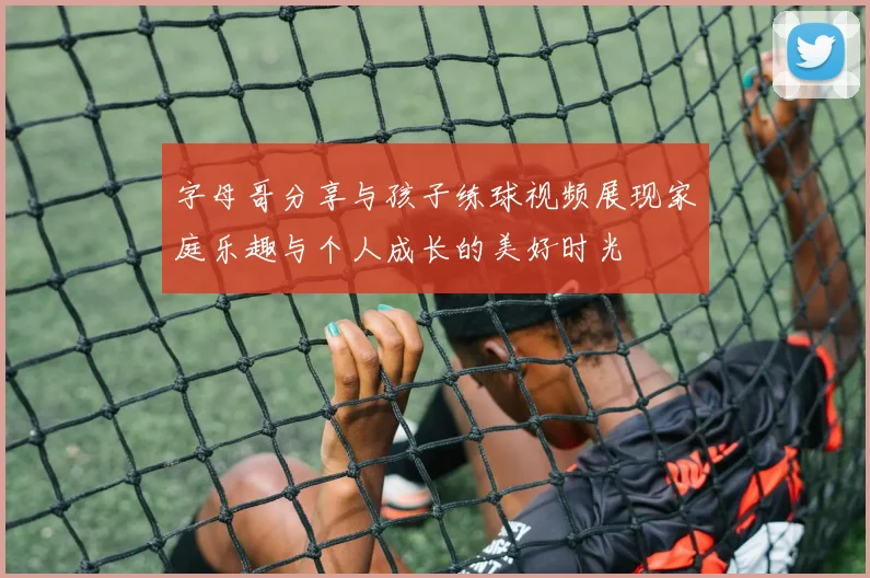 字母哥分享与孩子练球视频展现家庭乐趣与个人成长的美好时光