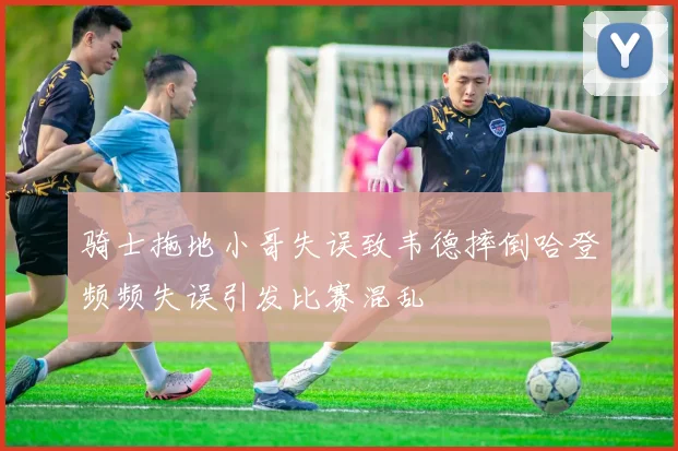 骑士拖地小哥失误致韦德摔倒哈登频频失误引发比赛混乱