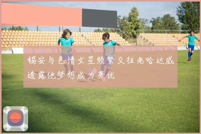 锡安与色情女星频繁交往老哈达威透露他梦想成为男优