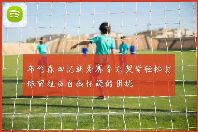 布伦森回忆新秀赛季东契奇轻松打球曾经历自我怀疑的困扰