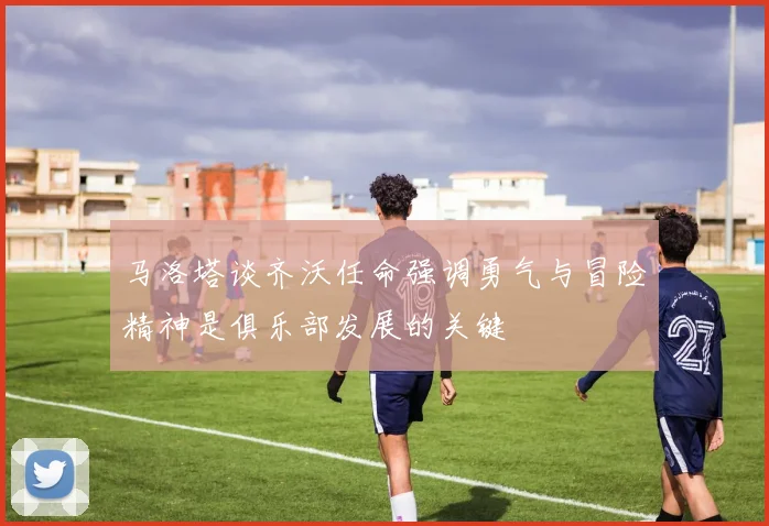 马洛塔谈齐沃任命强调勇气与冒险精神是俱乐部发展的关键