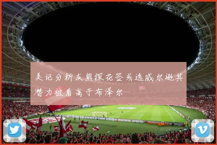 美记分析灰熊探花签或选威尔逊其潜力被看高于布泽尔