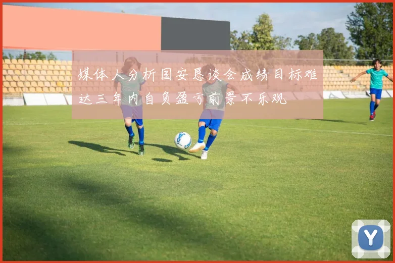 媒体人分析国安恳谈会成绩目标难达三年内自负盈亏前景不乐观
