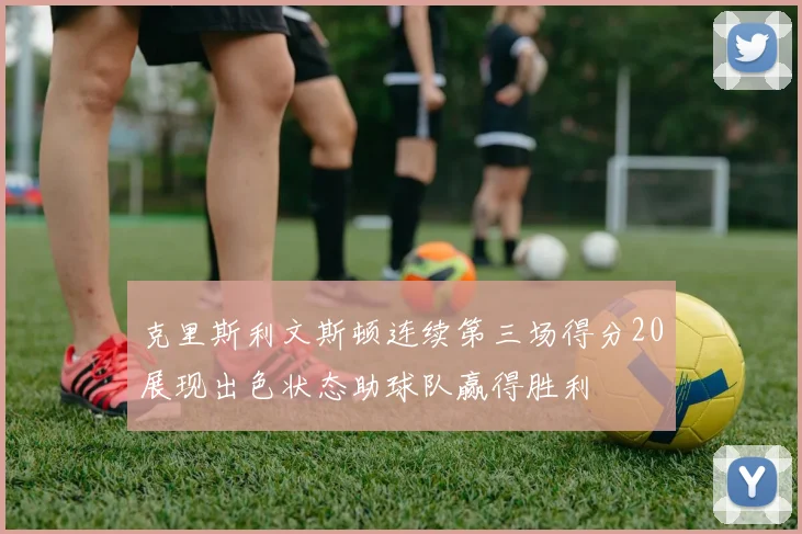 克里斯利文斯顿连续第三场得分20展现出色状态助球队赢得胜利