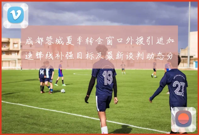 成都蓉城夏季转会窗口外援引进加速锋线补强目标及最新谈判动态分析